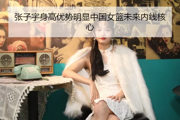 张子宇身高优势明显中国女篮未来内线核心