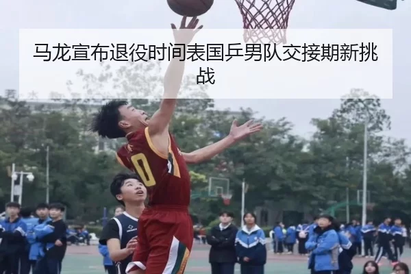 马龙宣布退役时间表国乒男队交接期新挑战